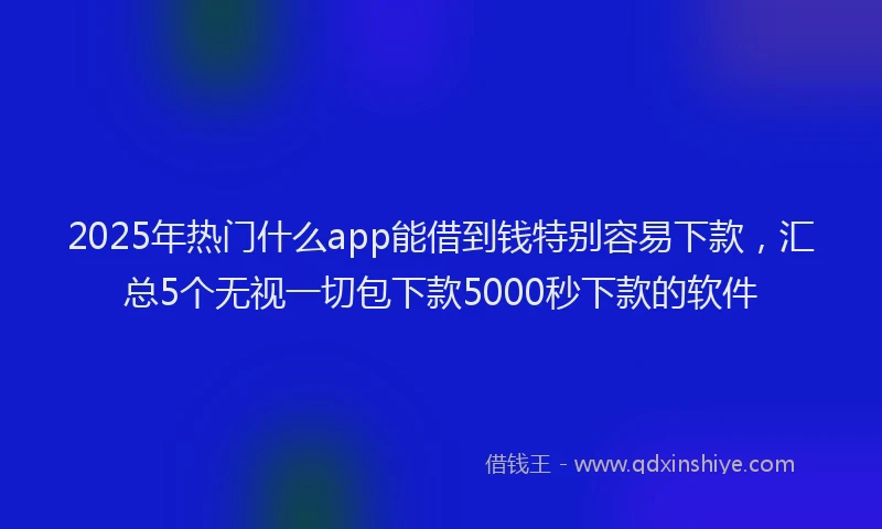 2025年热门什么app能借到钱特别容易下款，汇总5个无视一切包下款5000秒下款的软件