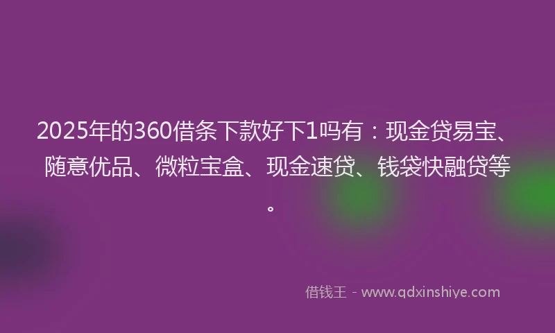 2025年的360借条下款好下1吗有：现金贷易宝、随意优品、微粒宝盒、现金速贷、钱袋快融贷等。