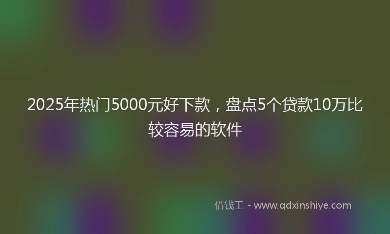2025年热门5000元好下款，盘点5个贷款10万比较容易的软件