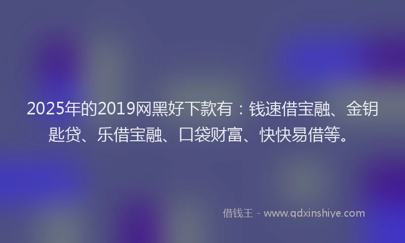 2025年的2019网黑好下款有：钱速借宝融、金钥匙贷、乐借宝融、口袋财富、快快易借等。