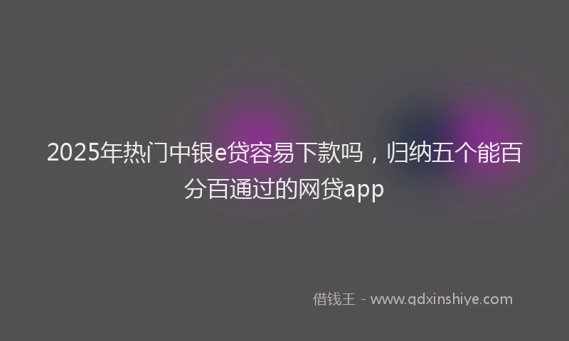 2025年热门中银e贷容易下款吗，归纳五个能百分百通过的网贷app