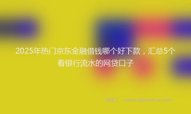 2025年热门京东金融借钱哪个好下款，汇总5个看银行流水的网贷口子