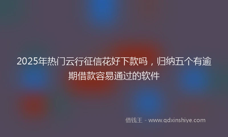 2025年热门云行征信花好下款吗，归纳五个有逾期借款容易通过的软件
