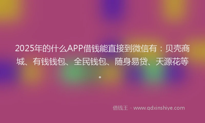 2025年的什么APP借钱能直接到微信有：贝壳商城、有钱钱包、全民钱包、随身易贷、天源花等。