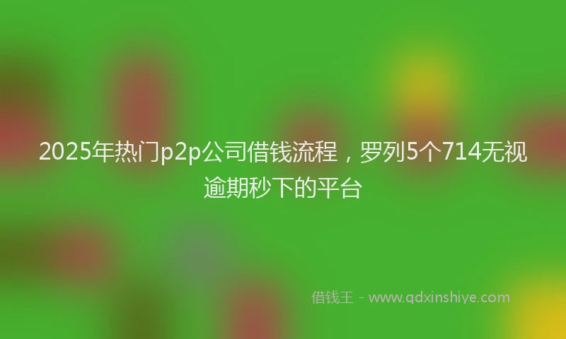 2025年热门p2p公司借钱流程，罗列5个714无视逾期秒下的平台