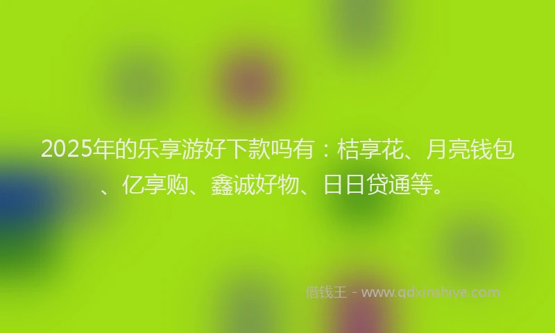 2025年的乐享游好下款吗有：桔享花、月亮钱包、亿享购、鑫诚好物、日日贷通等。