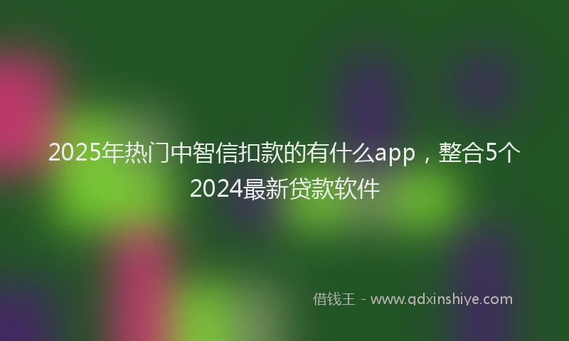 2025年热门中智信扣款的有什么app，整合5个2024最新贷款软件
