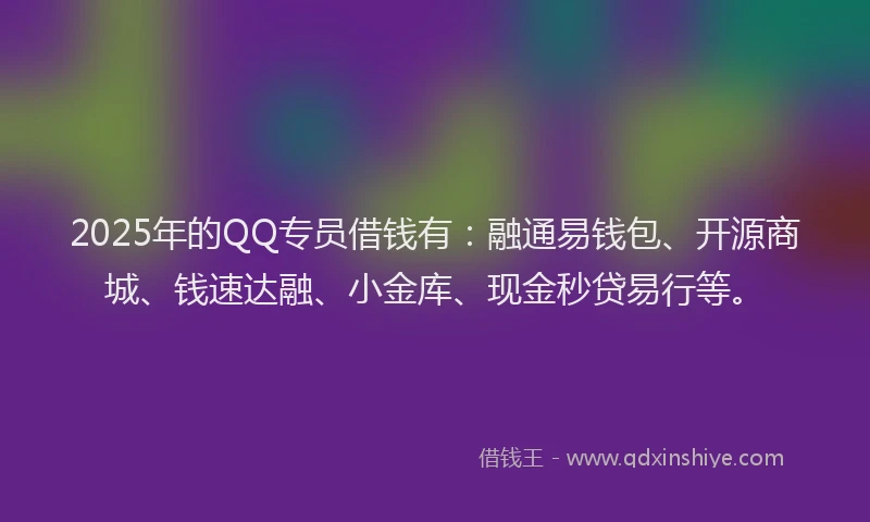 2025年的QQ专员借钱有：融通易钱包、开源商城、钱速达融、小金库、现金秒贷易行等。