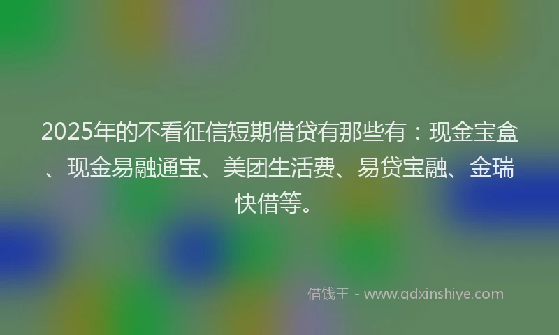 2025年的不看征信短期借贷有那些有：现金宝盒、现金易融通宝、美团生活费、易贷宝融、金瑞快借等。
