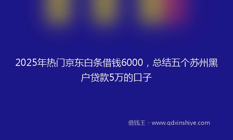 2025年热门京东白条借钱6000，总结五个苏州黑户贷款5万的口子