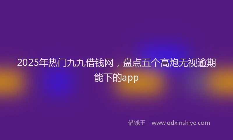 2025年热门九九借钱网，盘点五个高炮无视逾期能下的app