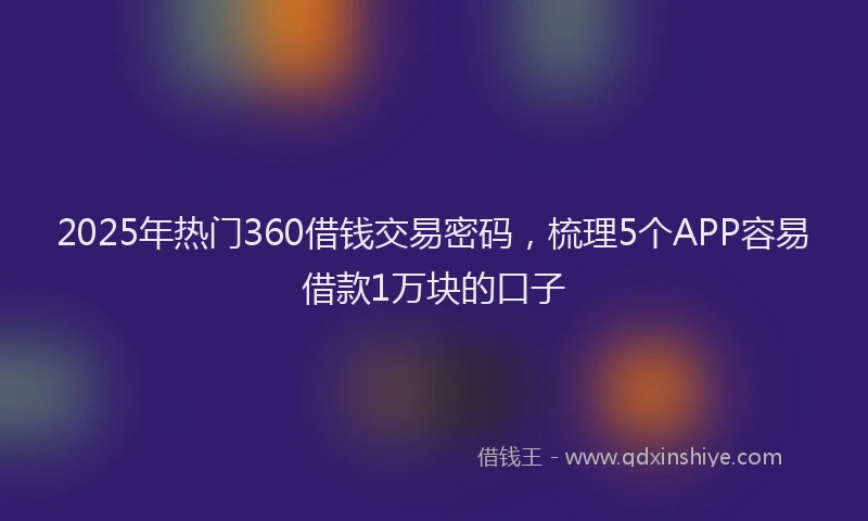2025年热门360借钱交易密码，梳理5个APP容易借款1万块的口子