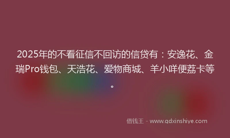 2025年的不看征信不回访的信贷有：安逸花、金瑞Pro钱包、天浩花、爱物商城、羊小咩便荔卡等。