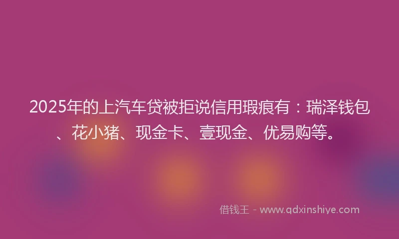 2025年的上汽车贷被拒说信用瑕疵有：瑞泽钱包、花小猪、现金卡、壹现金、优易购等。