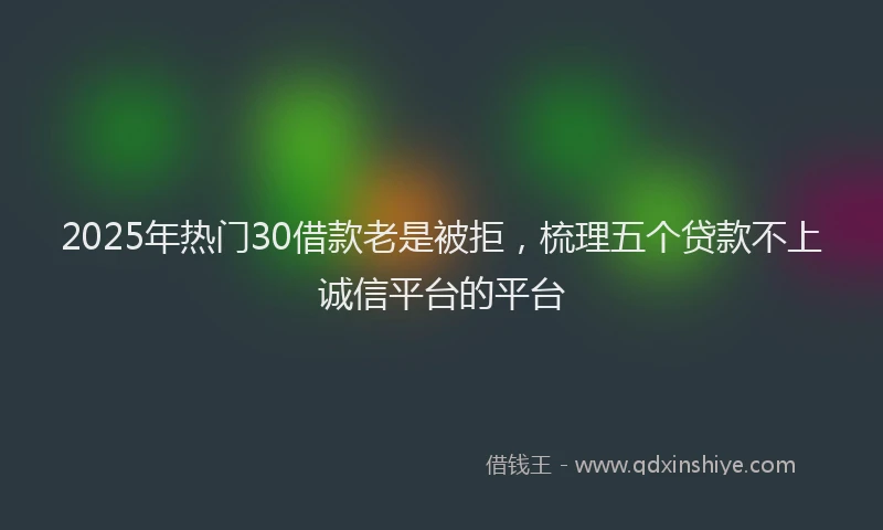 2025年热门30借款老是被拒，梳理五个贷款不上诚信平台的平台
