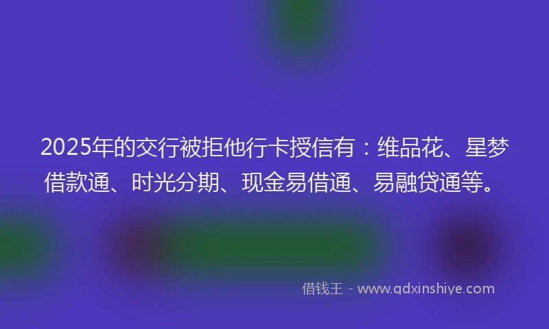 2025年的交行被拒他行卡授信有：维品花、星梦借款通、时光分期、现金易借通、易融贷通等。