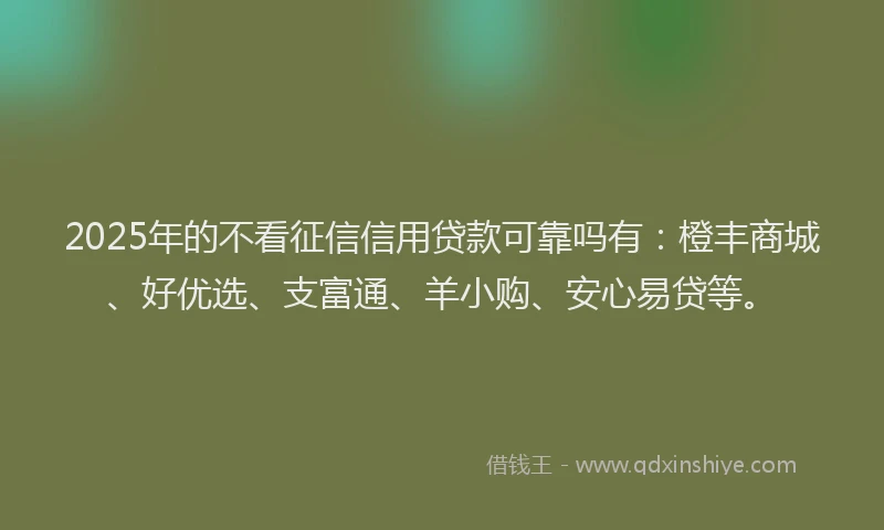 2025年的不看征信信用贷款可靠吗有：橙丰商城、好优选、支富通、羊小购、安心易贷等。