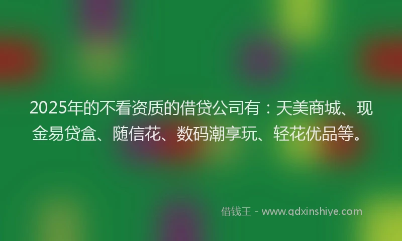 2025年的不看资质的借贷公司有：天美商城、现金易贷盒、随信花、数码潮享玩、轻花优品等。