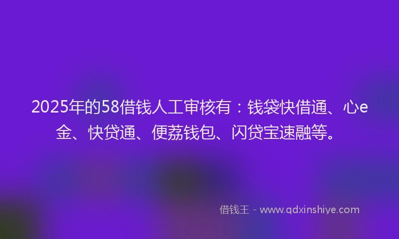 2025年的58借钱人工审核有：钱袋快借通、心e金、快贷通、便荔钱包、闪贷宝速融等。