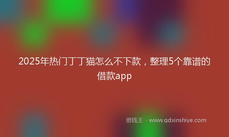 2025年热门丁丁猫怎么不下款，整理5个靠谱的借款app