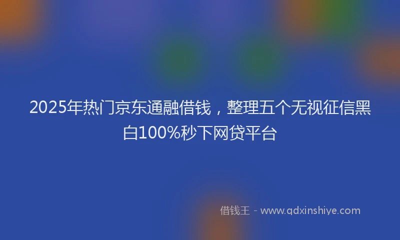 2025年热门京东通融借钱，整理五个无视征信黑白100%秒下网贷平台
