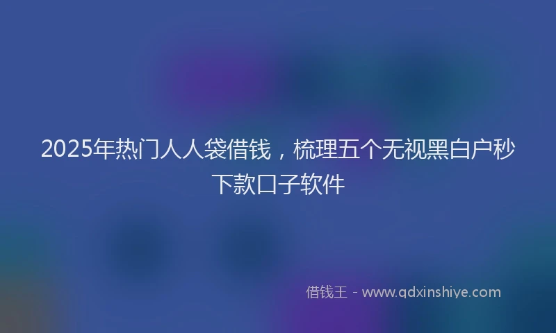 2025年热门人人袋借钱，梳理五个无视黑白户秒下款口子软件