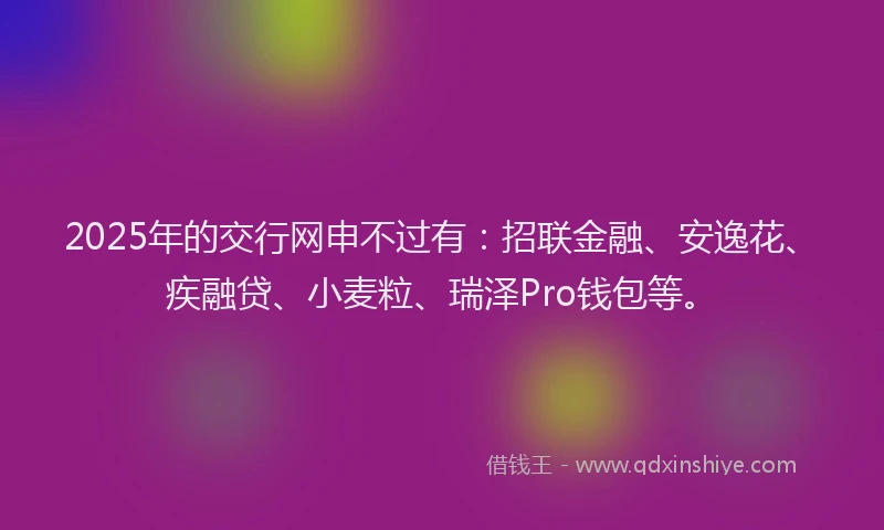 2025年的交行网申不过有：招联金融、安逸花、疾融贷、小麦粒、瑞泽Pro钱包等。