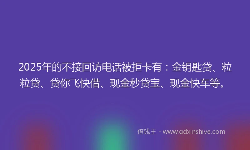 2025年的不接回访电话被拒卡有：金钥匙贷、粒粒贷、贷你飞快借、现金秒贷宝、现金快车等。