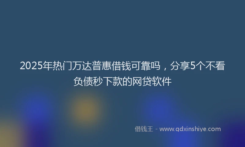 2025年热门万达普惠借钱可靠吗，分享5个不看负债秒下款的网贷软件