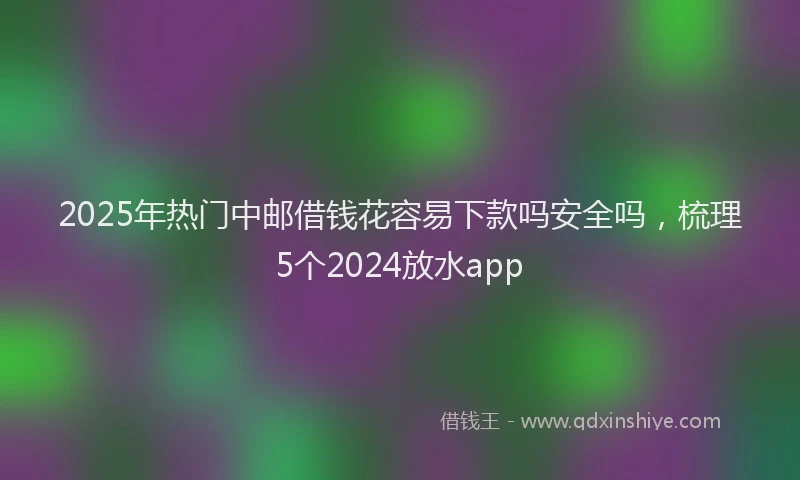 2025年热门中邮借钱花容易下款吗安全吗，梳理5个2024放水app