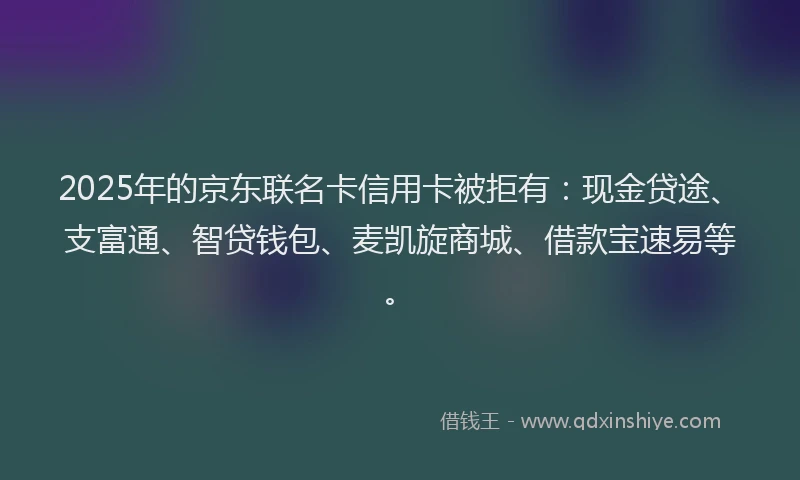 2025年的京东联名卡信用卡被拒有：现金贷途、支富通、智贷钱包、麦凯旋商城、借款宝速易等。