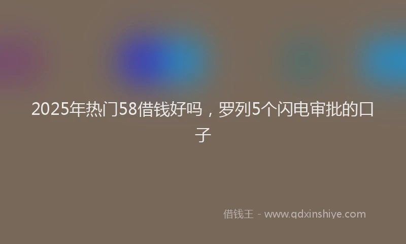 2025年热门58借钱好吗，罗列5个闪电审批的口子