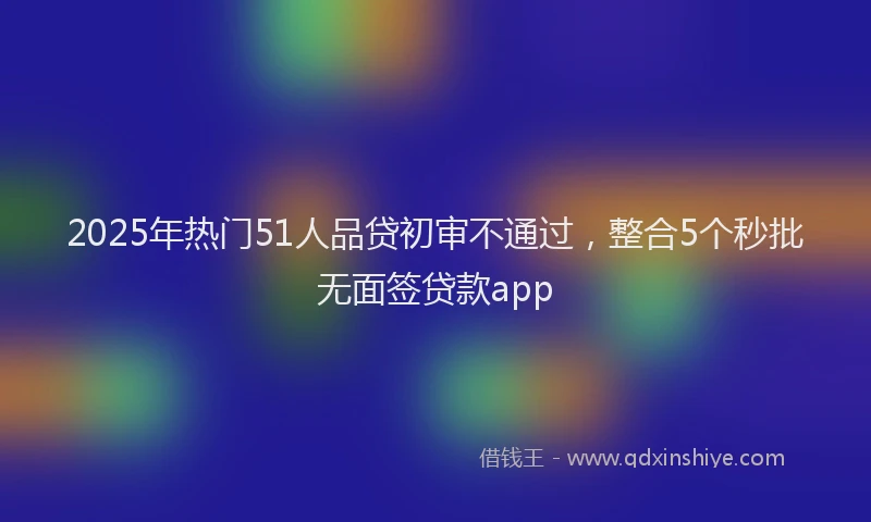 2025年热门51人品贷初审不通过，整合5个秒批无面签贷款app