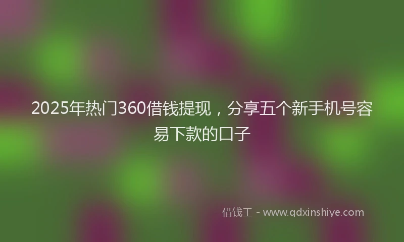 2025年热门360借钱提现，分享五个新手机号容易下款的口子