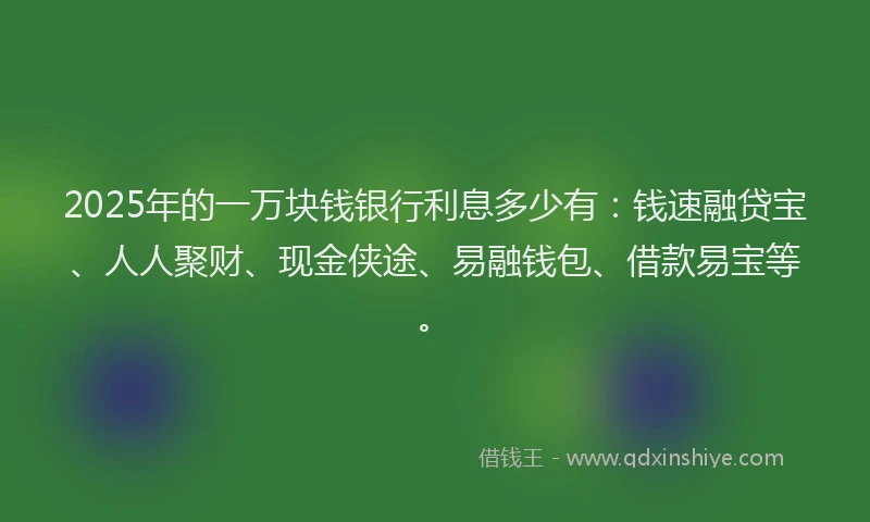 2025年的一万块钱银行利息多少有：钱速融贷宝、人人聚财、现金侠途、易融钱包、借款易宝等。
