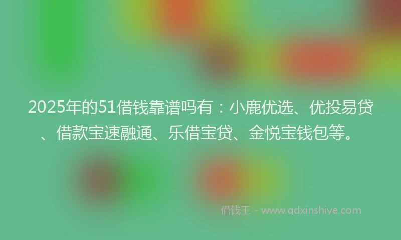 2025年的51借钱靠谱吗有：小鹿优选、优投易贷、借款宝速融通、乐借宝贷、金悦宝钱包等。