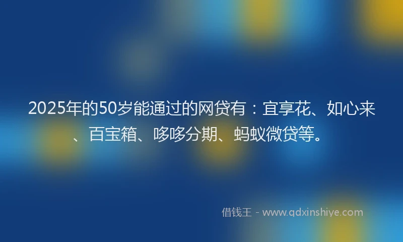 2025年的50岁能通过的网贷有：宜享花、如心来、百宝箱、哆哆分期、蚂蚁微贷等。