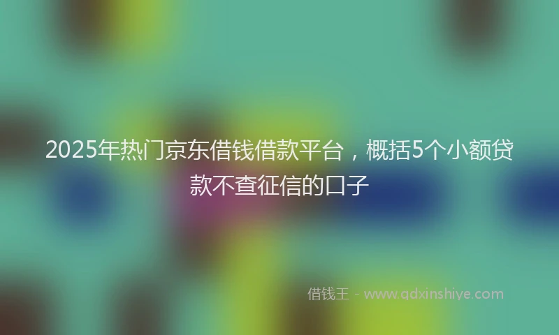 2025年热门京东借钱借款平台，概括5个小额贷款不查征信的口子