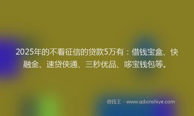 2025年的不看征信的贷款5万有：借钱宝盒、快融金、速贷侠通、三秒优品、哆宝钱包等。