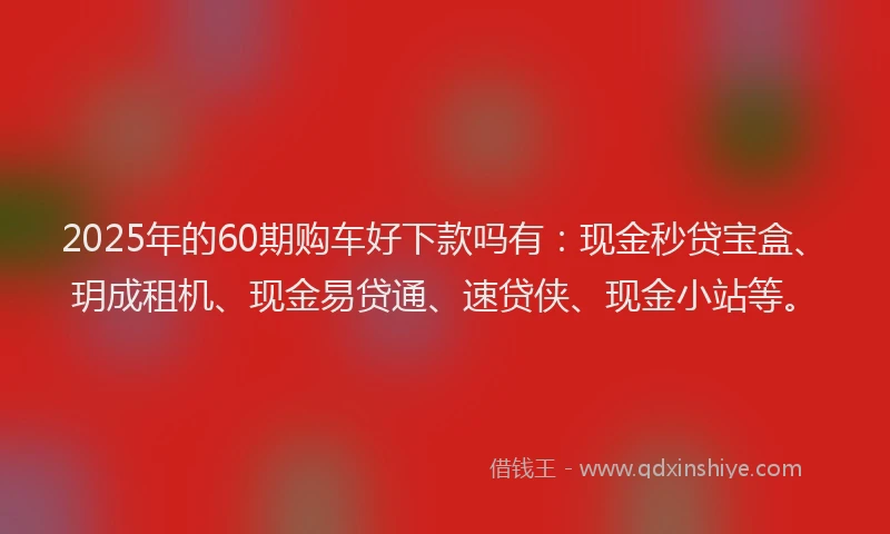 2025年的60期购车好下款吗有：现金秒贷宝盒、玥成租机、现金易贷通、速贷侠、现金小站等。