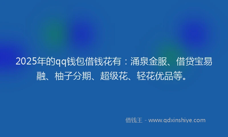 2025年的qq钱包借钱花有：涌泉金服、借贷宝易融、柚子分期、超级花、轻花优品等。