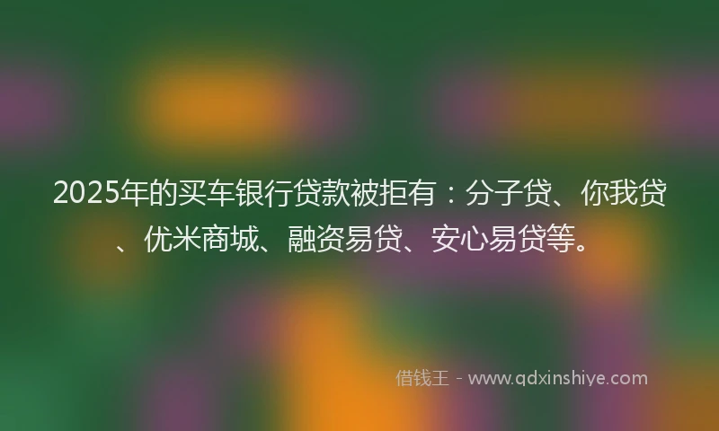 2025年的买车银行贷款被拒有：分子贷、你我贷、优米商城、融资易贷、安心易贷等。