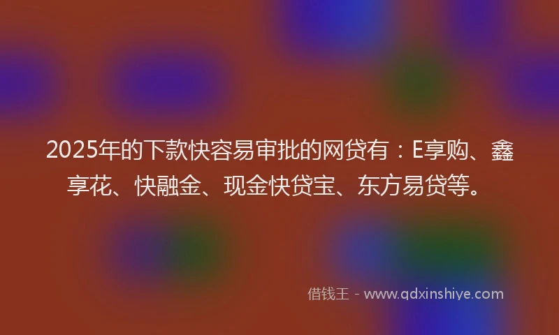 2025年的下款快容易审批的网贷有：E享购、鑫享花、快融金、现金快贷宝、东方易贷等。