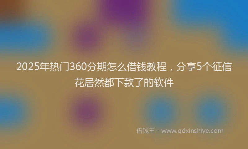 2025年热门360分期怎么借钱教程，分享5个征信花居然都下款了的软件