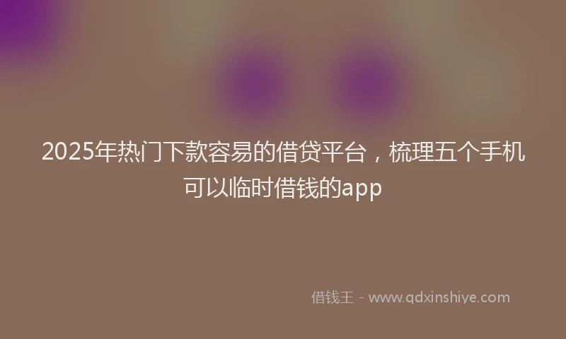2025年热门下款容易的借贷平台，梳理五个手机可以临时借钱的app