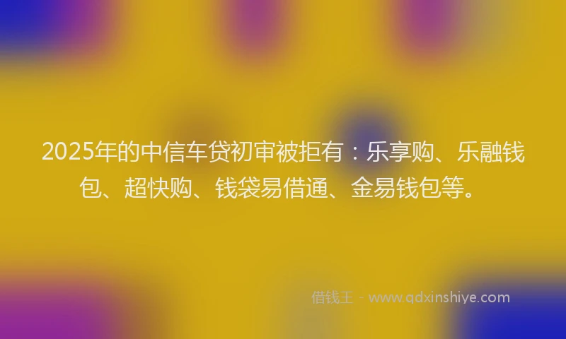 2025年的中信车贷初审被拒有：乐享购、乐融钱包、超快购、钱袋易借通、金易钱包等。
