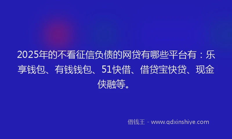 2025年的不看征信负债的网贷有哪些平台有：乐享钱包、有钱钱包、51快借、借贷宝快贷、现金侠融等。