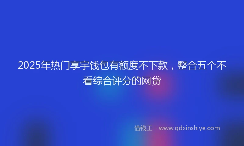 2025年热门享宇钱包有额度不下款，整合五个不看综合评分的网贷