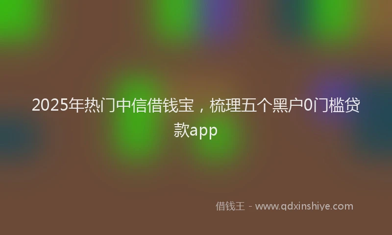 2025年热门中信借钱宝，梳理五个黑户0门槛贷款app