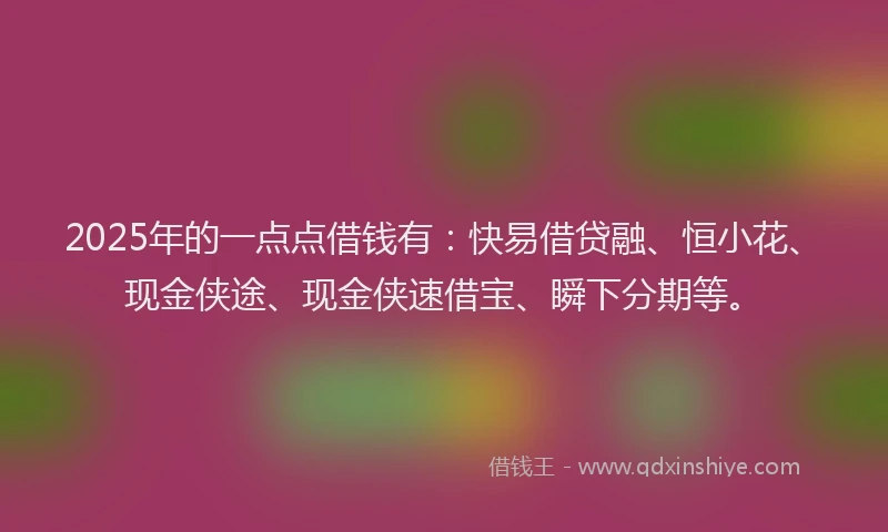 2025年的一点点借钱有：快易借贷融、恒小花、现金侠途、现金侠速借宝、瞬下分期等。